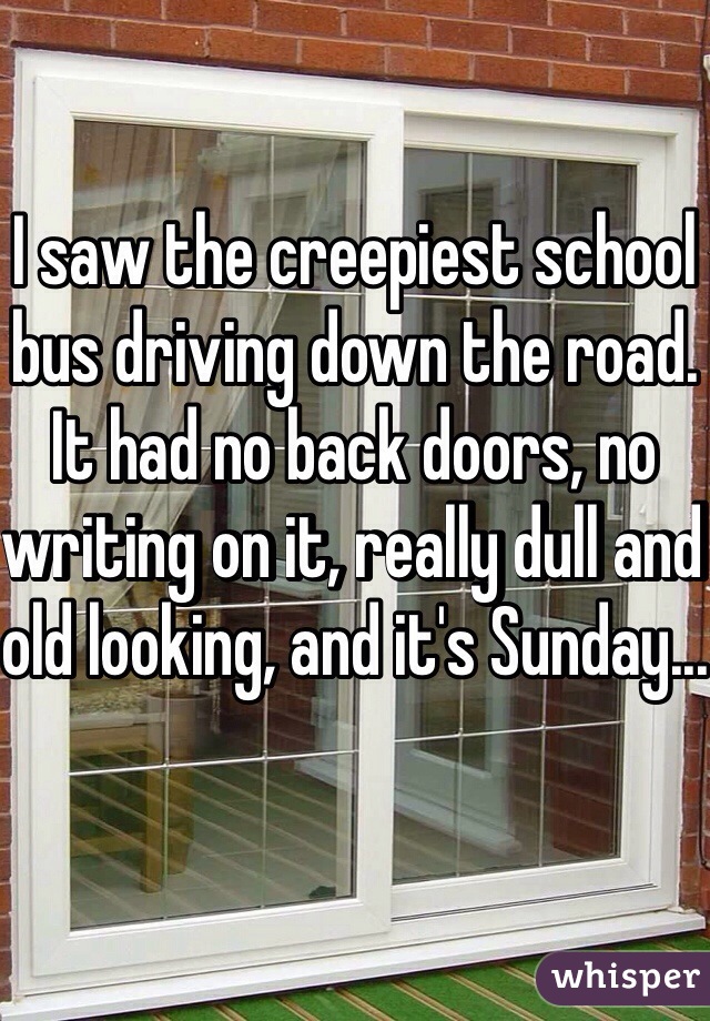 I saw the creepiest school bus driving down the road. It had no back doors, no writing on it, really dull and old looking, and it's Sunday...