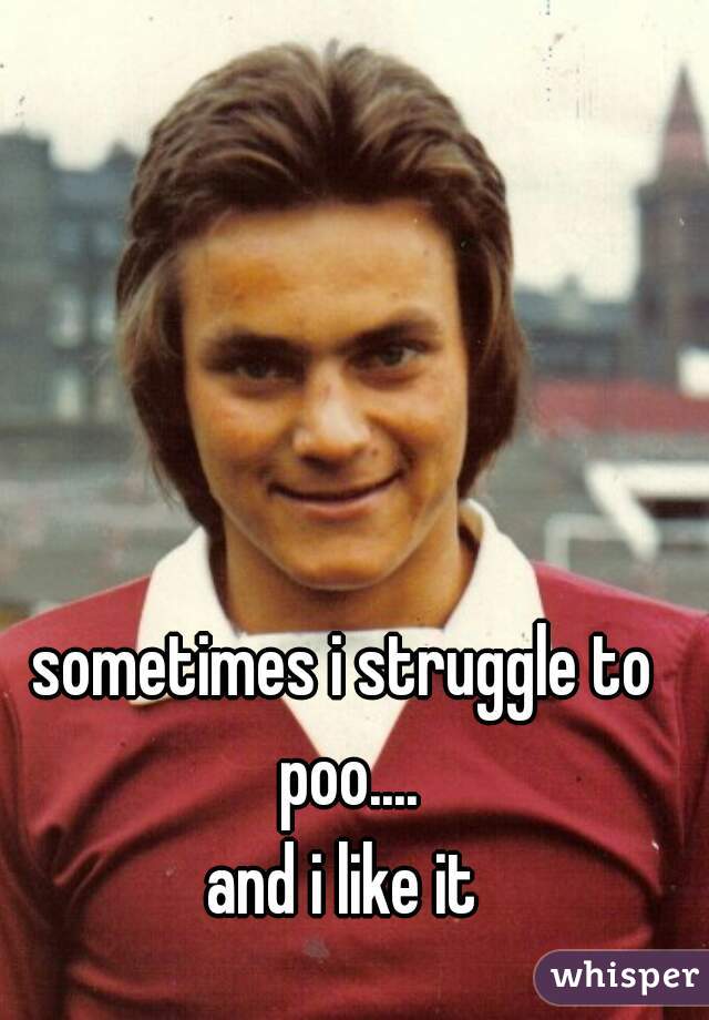 sometimes i struggle to poo....
and i like it