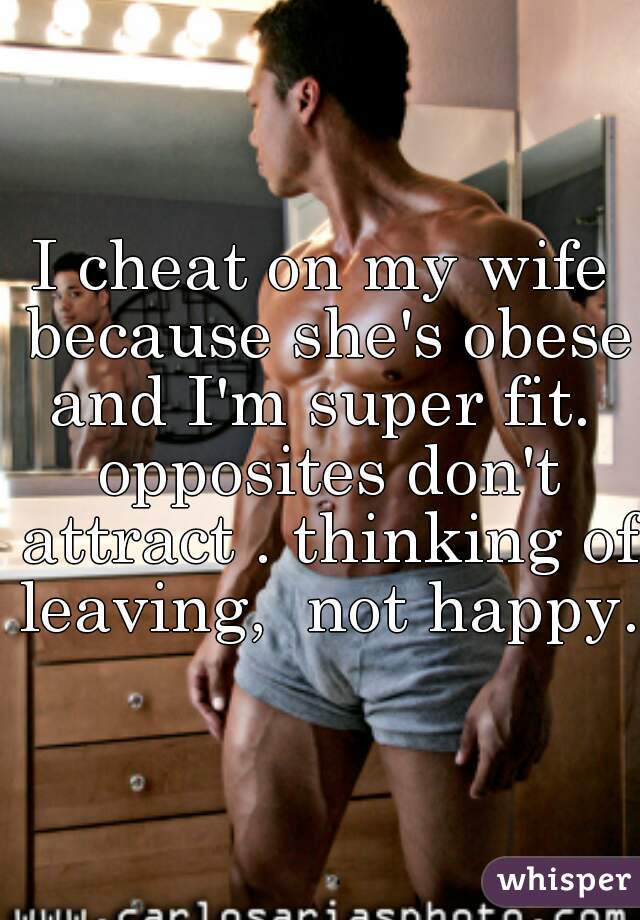 I cheat on my wife because she's obese and I'm super fit.  opposites don't attract . thinking of leaving,  not happy. 