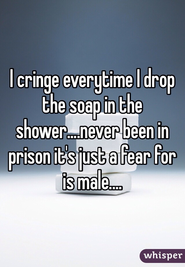 I cringe everytime I drop the soap in the shower....never been in prison it's just a fear for is male....