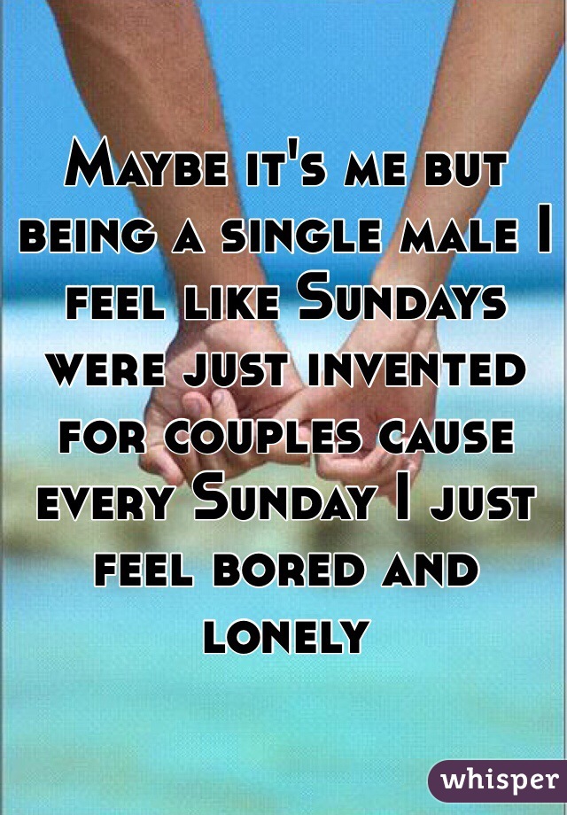 Maybe it's me but being a single male I feel like Sundays were just invented for couples cause every Sunday I just feel bored and lonely