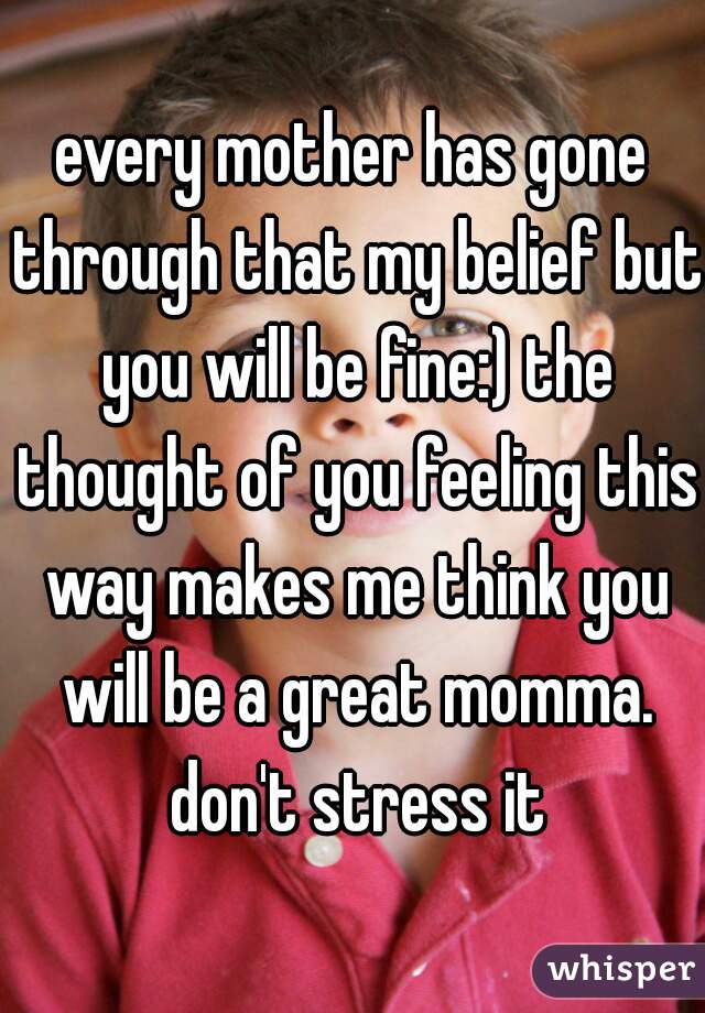 every mother has gone through that my belief but you will be fine:) the thought of you feeling this way makes me think you will be a great momma. don't stress it