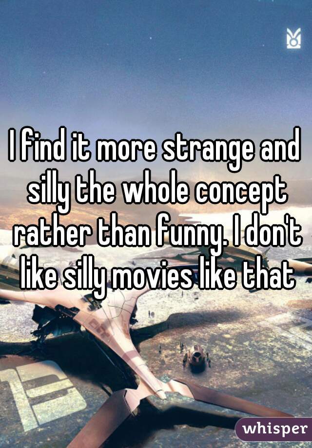 I find it more strange and silly the whole concept rather than funny. I don't like silly movies like that