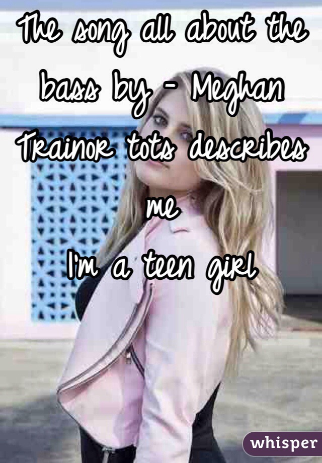 The song all about the bass by - Meghan Trainor tots describes me 
I'm a teen girl 