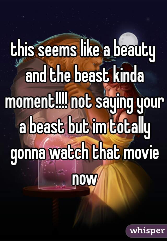 this seems like a beauty and the beast kinda moment!!!! not saying your a beast but im totally gonna watch that movie now