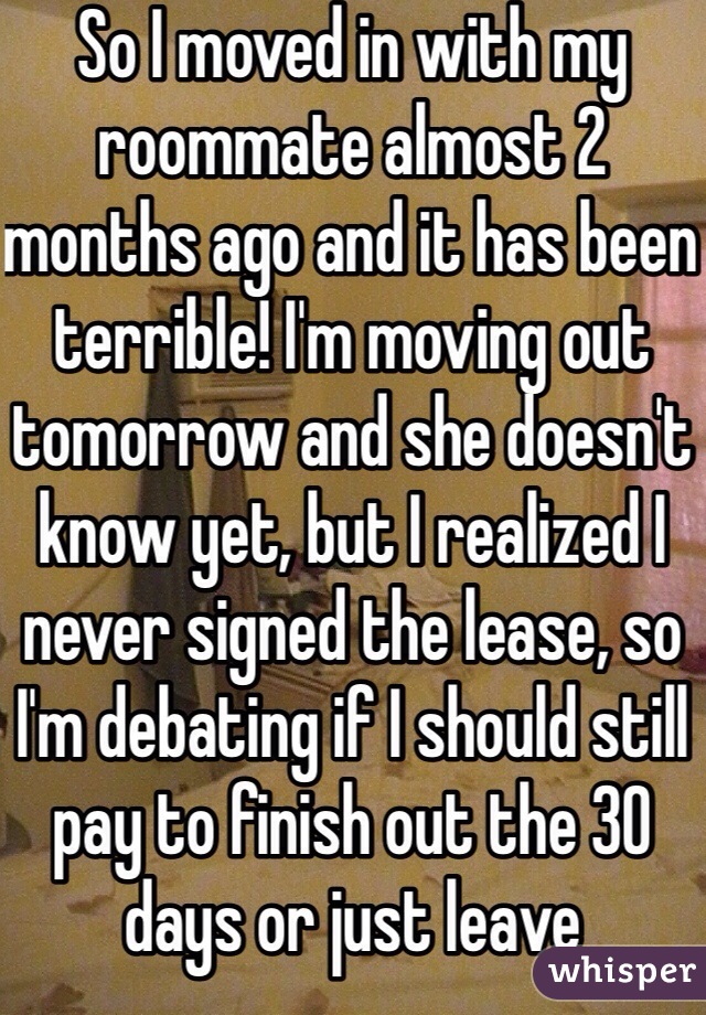 So I moved in with my roommate almost 2 months ago and it has been terrible! I'm moving out tomorrow and she doesn't know yet, but I realized I never signed the lease, so I'm debating if I should still pay to finish out the 30 days or just leave 