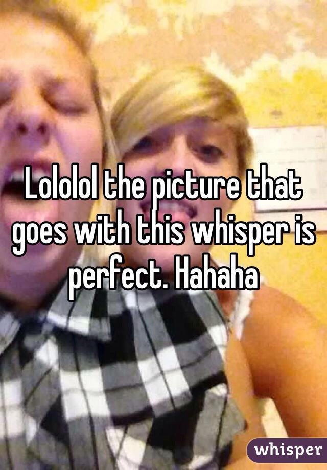 Lololol the picture that goes with this whisper is perfect. Hahaha