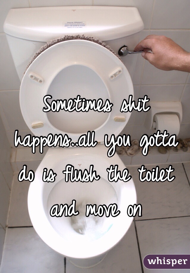Sometimes shit happens..all you gotta do is flush the toilet and move on 