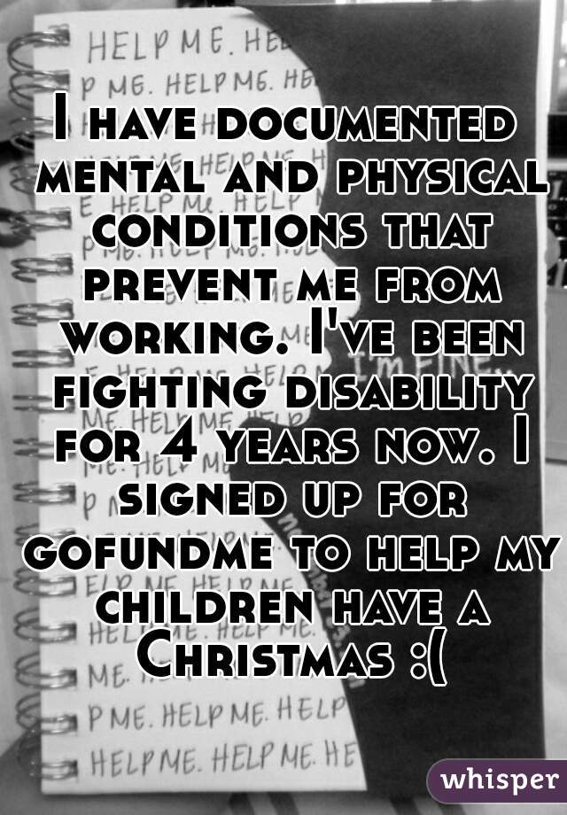 I have documented mental and physical conditions that prevent me from working. I've been fighting disability for 4 years now. I signed up for gofundme to help my children have a Christmas :(