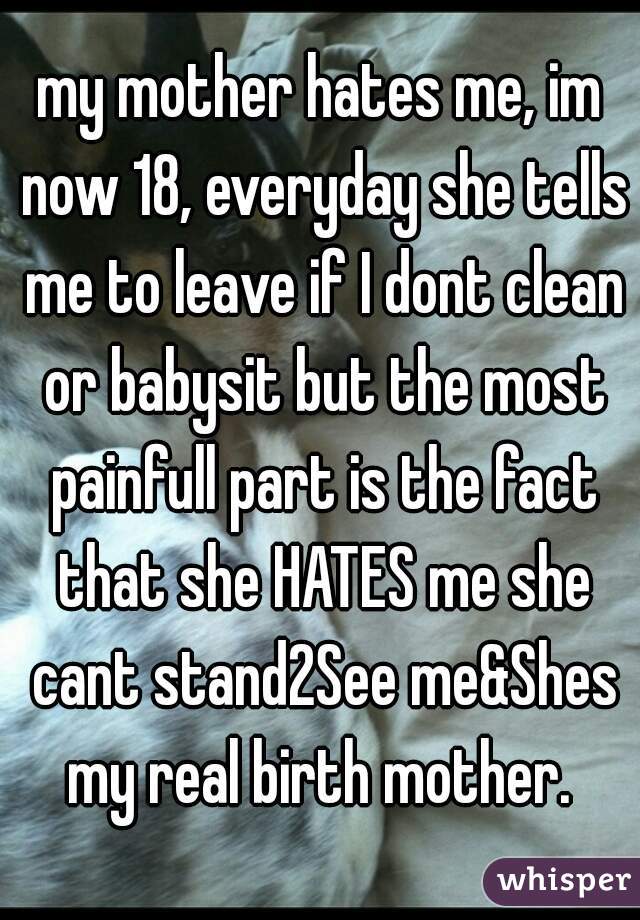 my mother hates me, im now 18, everyday she tells me to leave if I dont clean or babysit but the most painfull part is the fact that she HATES me she cant stand2See me&Shes my real birth mother. 
