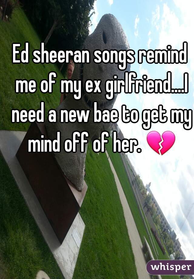 Ed sheeran songs remind me of my ex girlfriend....I need a new bae to get my mind off of her. 💔 