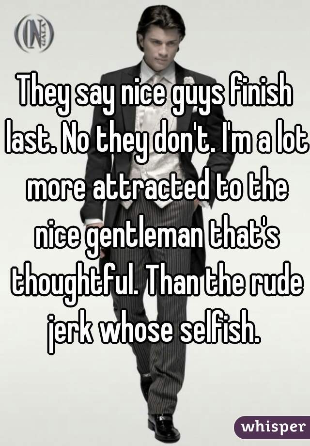 They say nice guys finish last. No they don't. I'm a lot more attracted to the nice gentleman that's thoughtful. Than the rude jerk whose selfish. 