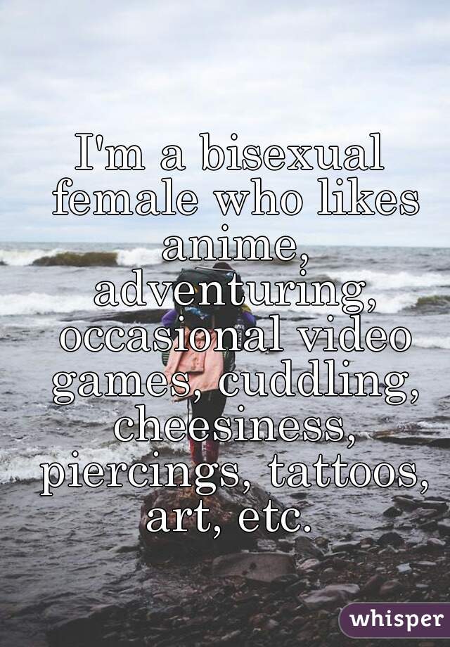 I'm a bisexual female who likes anime, adventuring, occasional video games, cuddling, cheesiness, piercings, tattoos, art, etc. 