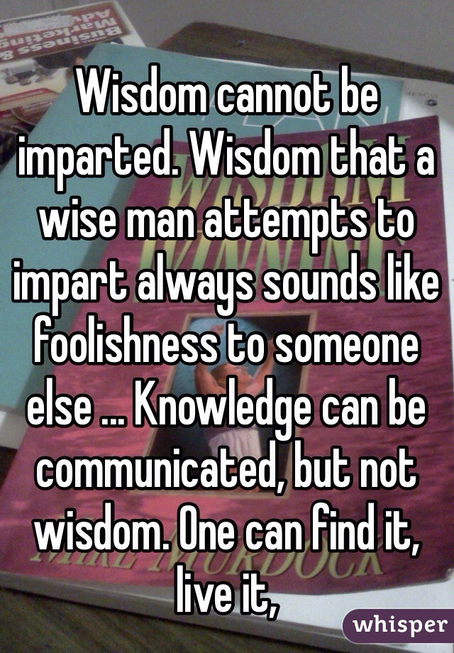 Wisdom cannot be imparted. Wisdom that a wise man attempts to impart always sounds like foolishness to someone else ... Knowledge can be communicated, but not wisdom. One can find it, live it, 