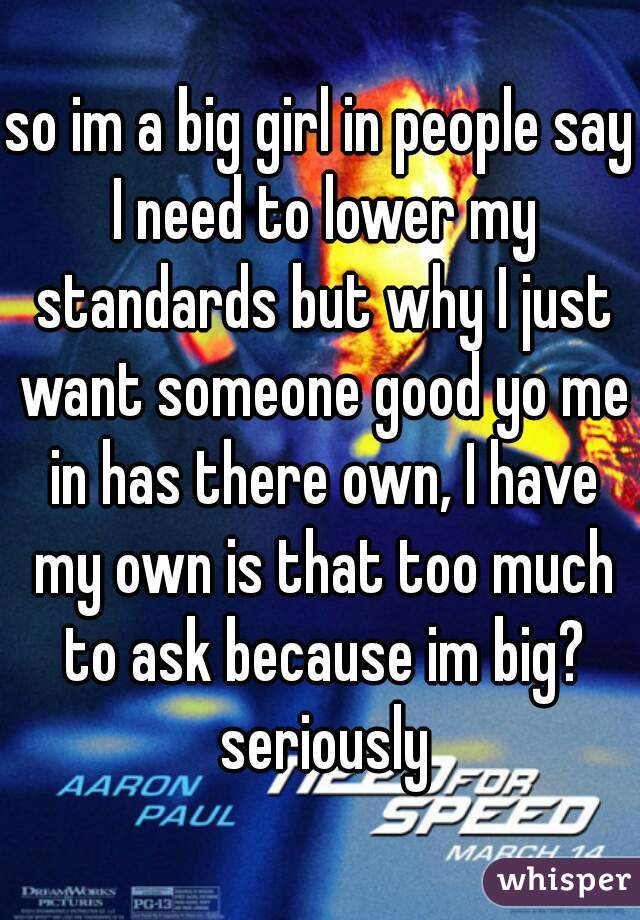 so im a big girl in people say I need to lower my standards but why I just want someone good yo me in has there own, I have my own is that too much to ask because im big? seriously