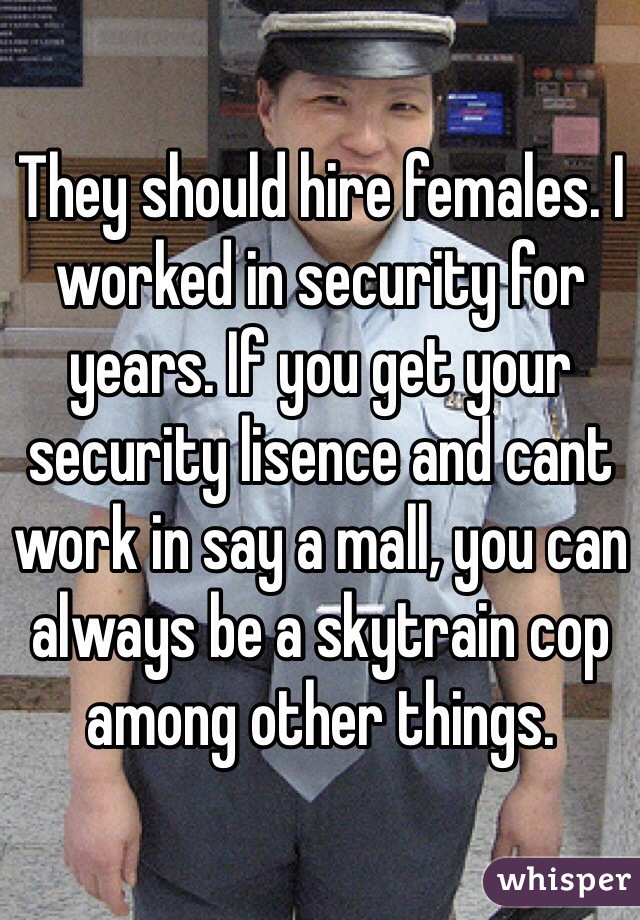 They should hire females. I worked in security for years. If you get your security lisence and cant work in say a mall, you can always be a skytrain cop among other things.