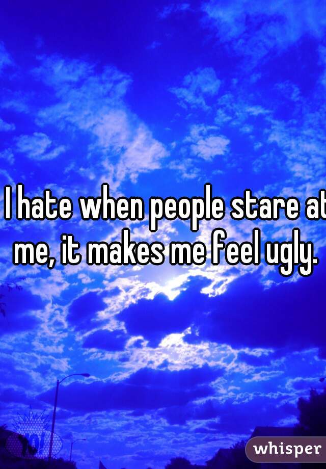 I hate when people stare at me, it makes me feel ugly.  