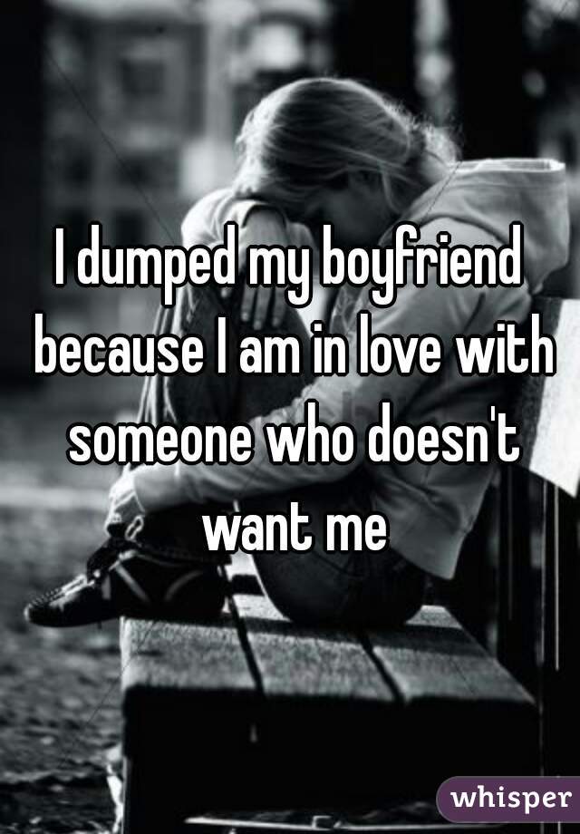 I dumped my boyfriend because I am in love with someone who doesn't want me