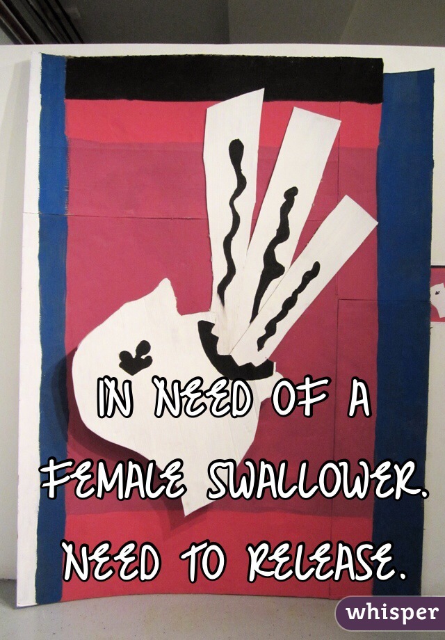 IN NEED OF A FEMALE SWALLOWER. NEED TO RELEASE.