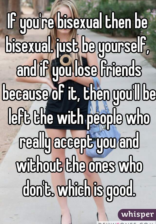 If you're bisexual then be bisexual. just be yourself,  and if you lose friends because of it, then you'll be left the with people who really accept you and without the ones who don't. which is good.