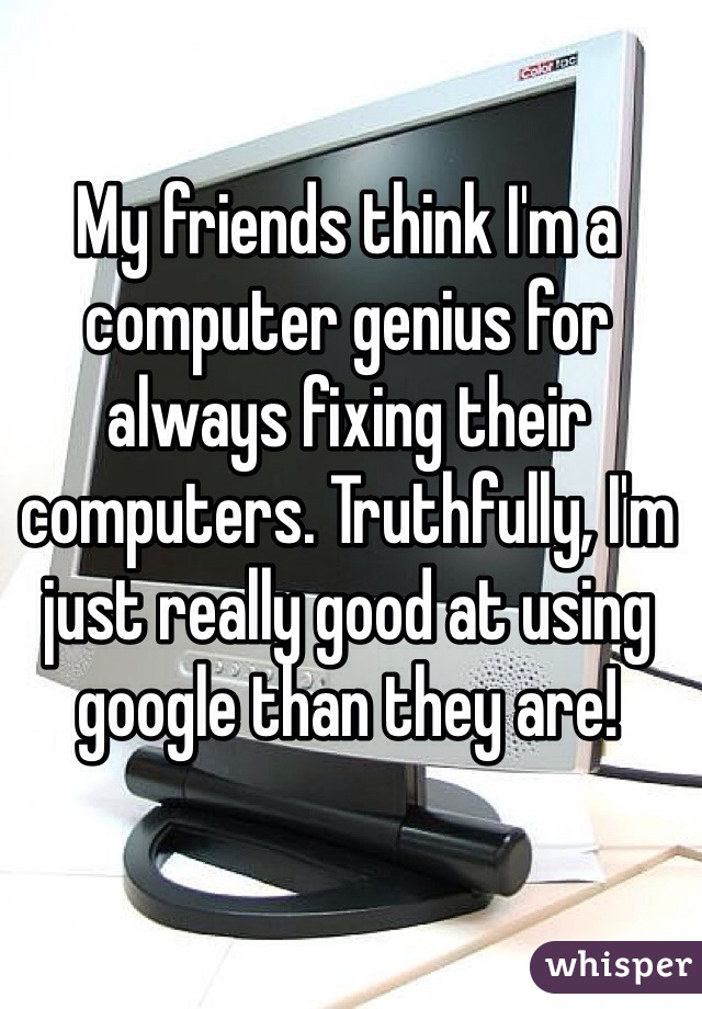 My friends think I'm a computer genius for always fixing their computers. Truthfully, I'm just really good at using google than they are!