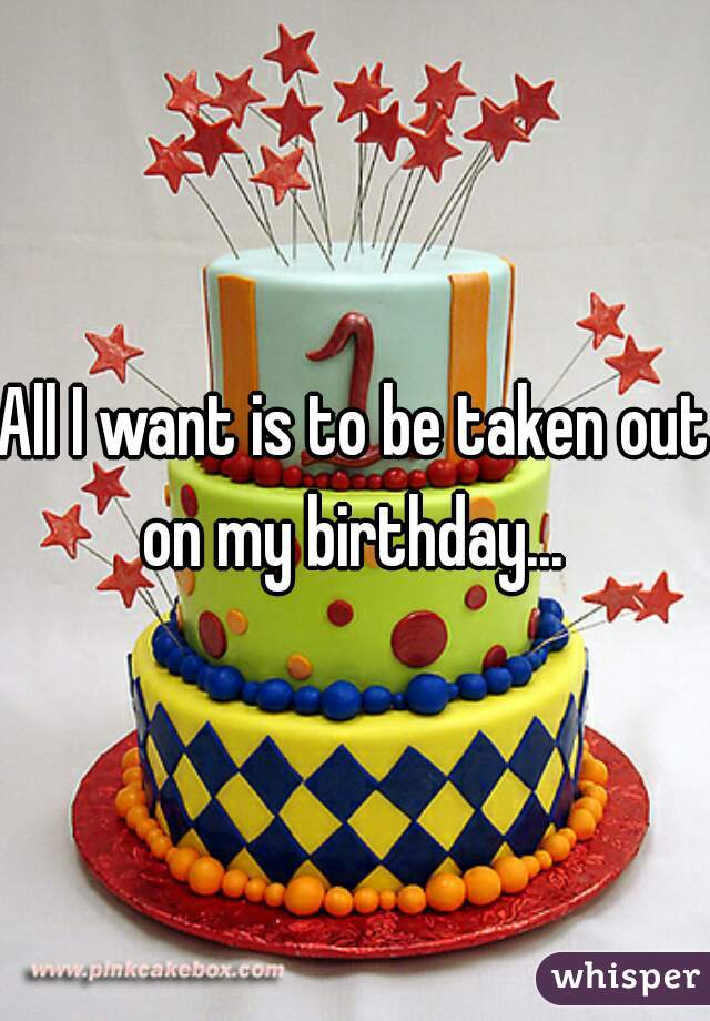 All I want is to be taken out on my birthday... 