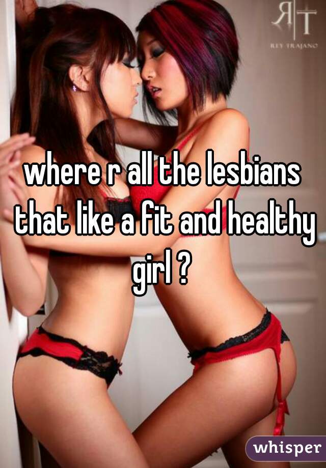 where r all the lesbians that like a fit and healthy girl ? 