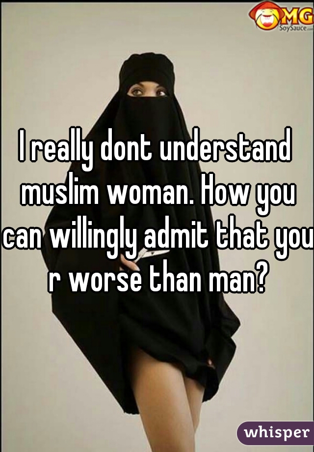 I really dont understand muslim woman. How you can willingly admit that you r worse than man?