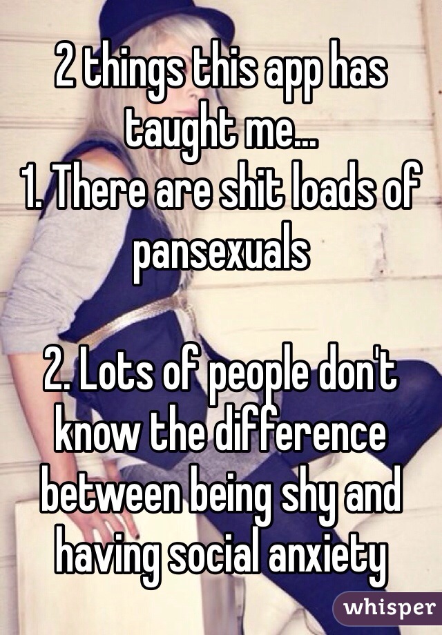 2 things this app has taught me...
1. There are shit loads of pansexuals

2. Lots of people don't know the difference between being shy and having social anxiety
