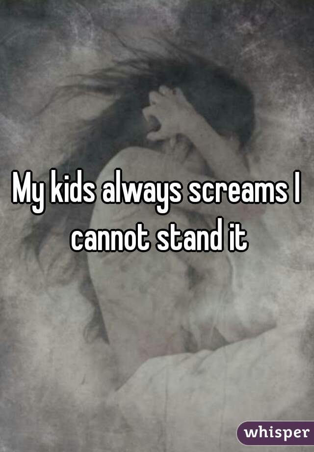 My kids always screams I cannot stand it