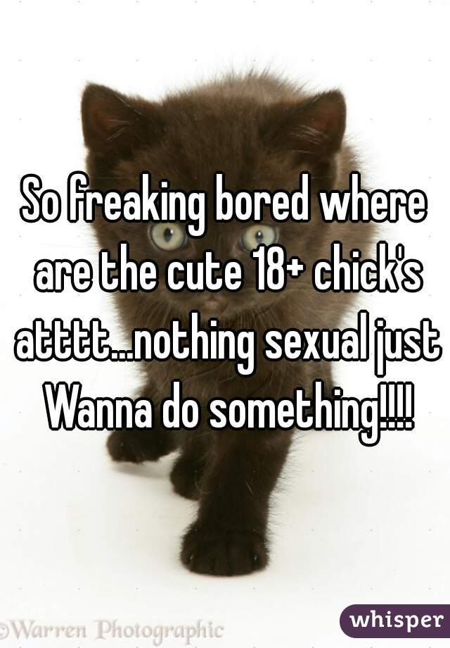 So freaking bored where are the cute 18+ chick's atttt...nothing sexual just Wanna do something!!!!