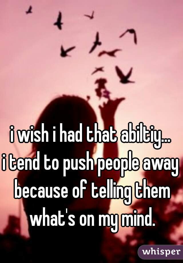 i wish i had that abiltiy...

i tend to push people away because of telling them what's on my mind.