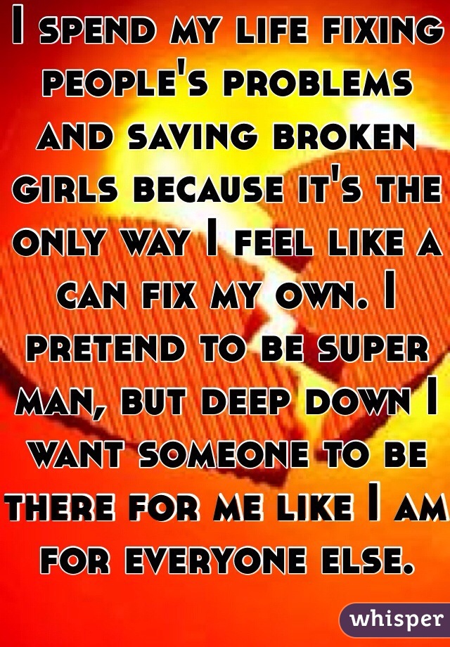 I spend my life fixing people's problems and saving broken girls because it's the only way I feel like a can fix my own. I pretend to be super man, but deep down I want someone to be there for me like I am for everyone else. 
