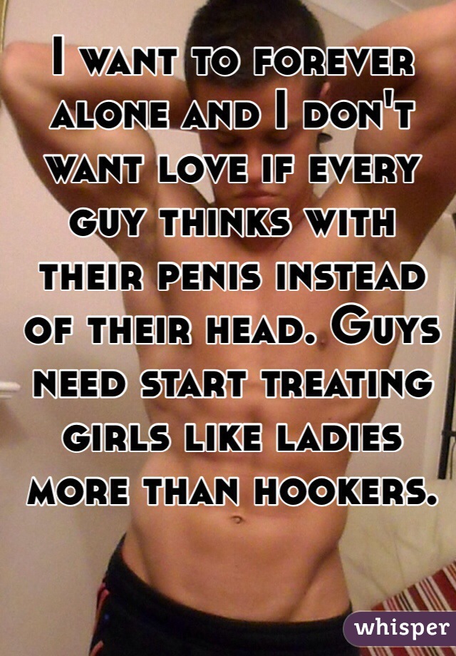 I want to forever alone and I don't want love if every guy thinks with their penis instead of their head. Guys need start treating girls like ladies more than hookers. 