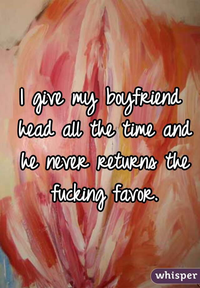 I give my boyfriend head all the time and he never returns the fucking favor.