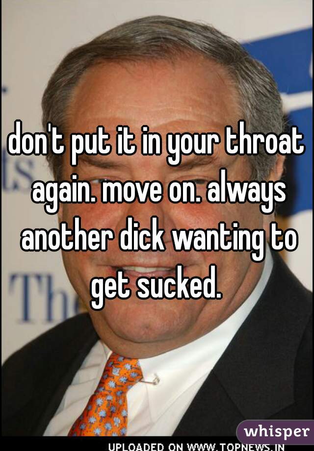 don't put it in your throat again. move on. always another dick wanting to get sucked. 