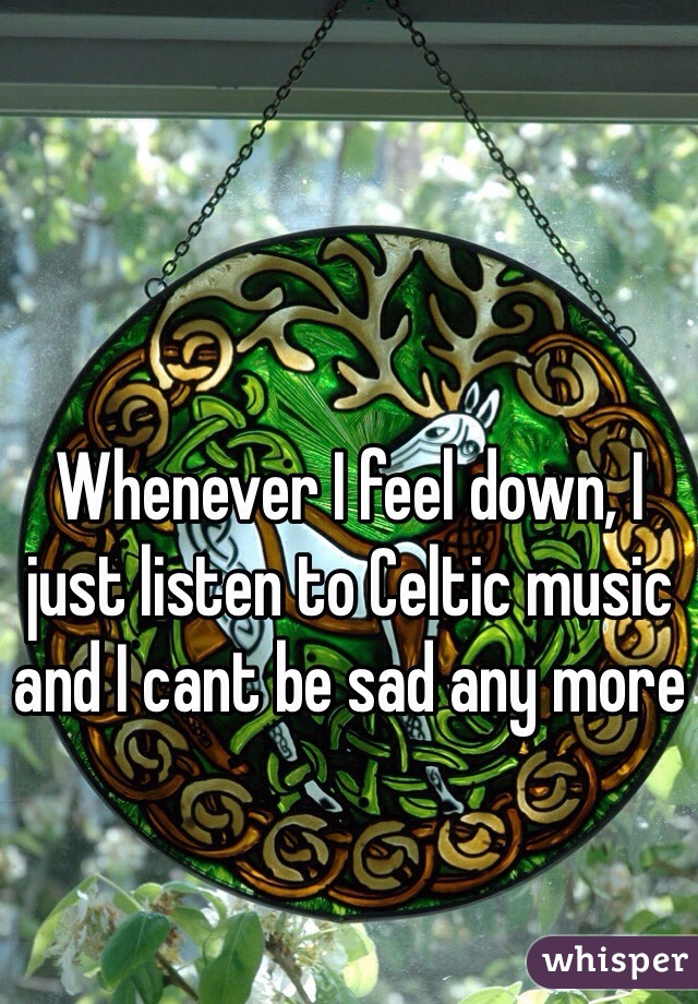 Whenever I feel down, I just listen to Celtic music and I cant be sad any more