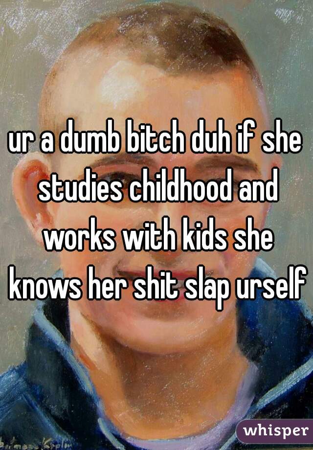 ur a dumb bitch duh if she studies childhood and works with kids she knows her shit slap urself