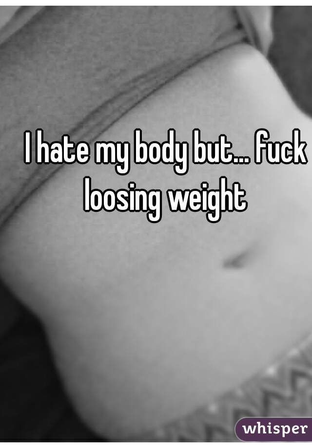I hate my body but... fuck loosing weight 