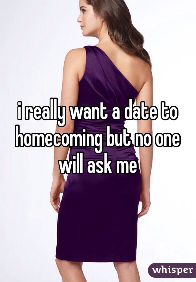 i really want a date to homecoming but no one will ask me
