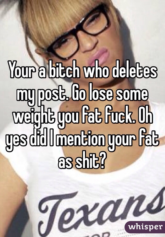 Your a bitch who deletes my post. Go lose some weight you fat fuck. Oh yes did I mention your fat as shit? 