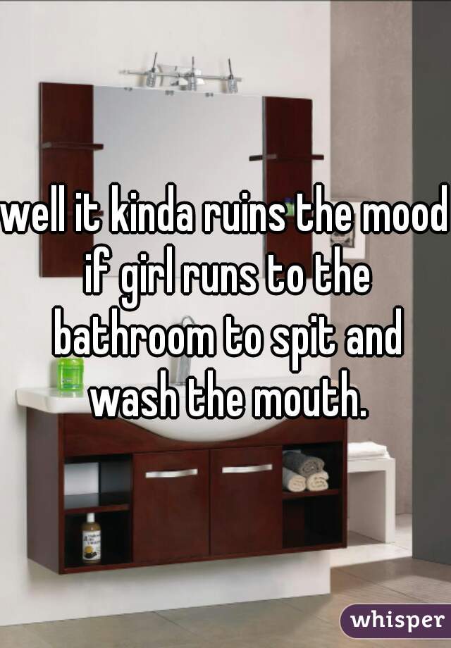 well it kinda ruins the mood if girl runs to the bathroom to spit and wash the mouth.