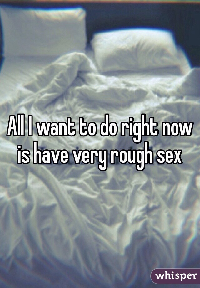 All I want to do right now is have very rough sex 
