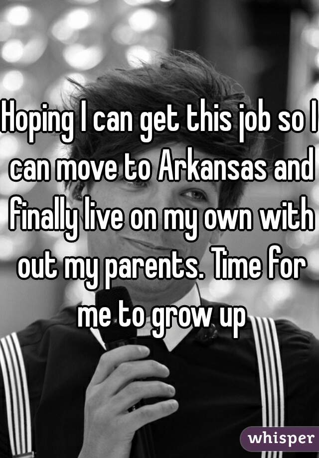 Hoping I can get this job so I can move to Arkansas and finally live on my own with out my parents. Time for me to grow up