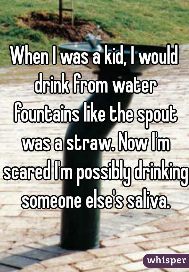 When I was a kid, I would drink from water fountains like the spout was a straw. Now I'm scared I'm possibly drinking someone else's saliva.
