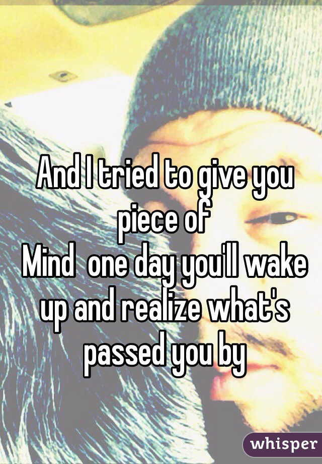 And I tried to give you piece of
Mind  one day you'll wake up and realize what's passed you by 