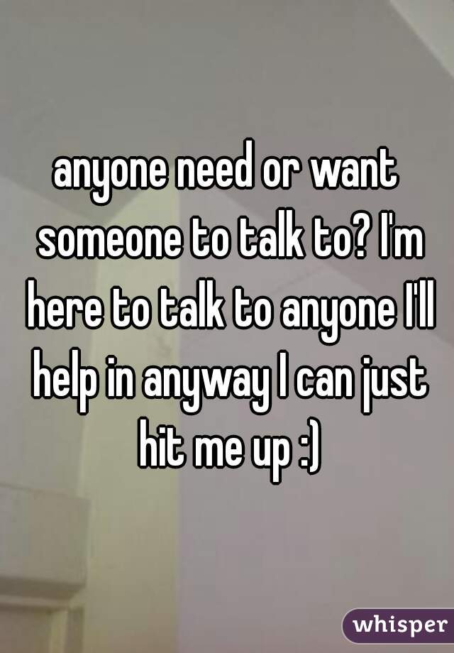 anyone need or want someone to talk to? I'm here to talk to anyone I'll help in anyway I can just hit me up :)