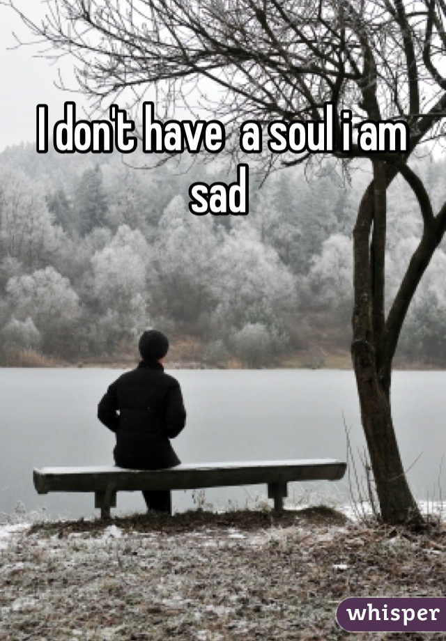 I don't have  a soul i am sad 