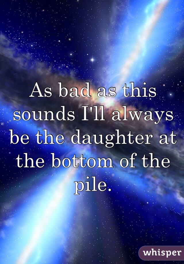 As bad as this sounds I'll always be the daughter at the bottom of the pile. 