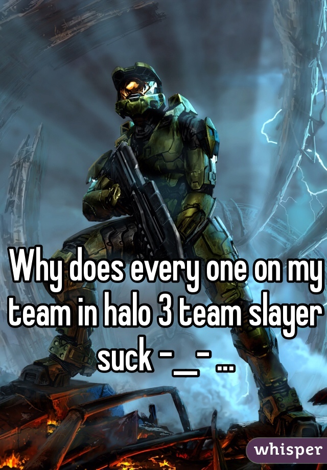 Why does every one on my team in halo 3 team slayer suck -__- ...